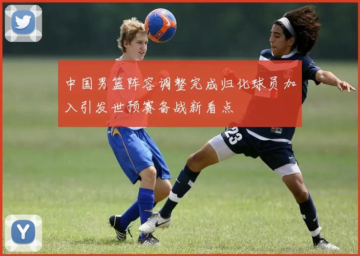 中国男篮阵容调整完成归化球员加入引发世预赛备战新看点