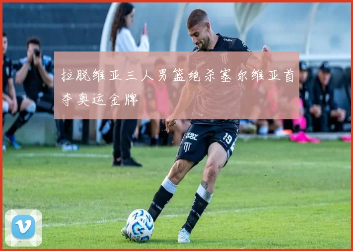 拉脱维亚三人男篮绝杀塞尔维亚首夺奥运金牌