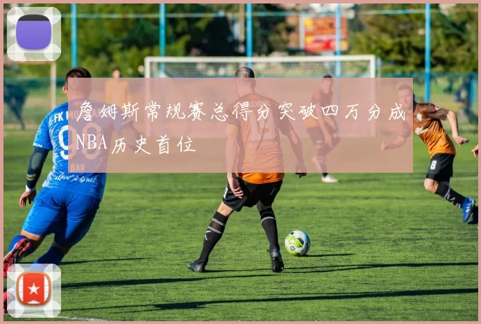 詹姆斯常规赛总得分突破四万分成NBA历史首位