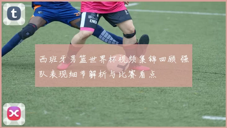 西班牙男篮世界杯视频集锦回顾 强队表现细节解析与比赛看点