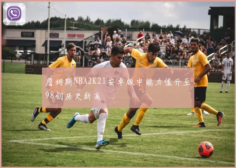 詹姆斯NBA2K21安卓版中能力值升至98创历史新高