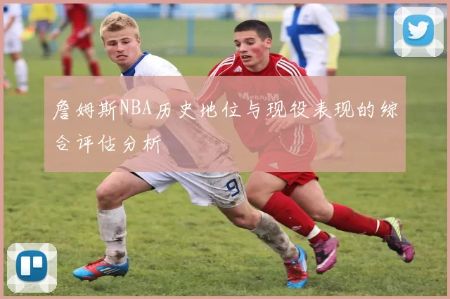 詹姆斯NBA历史地位与现役表现的综合评估分析