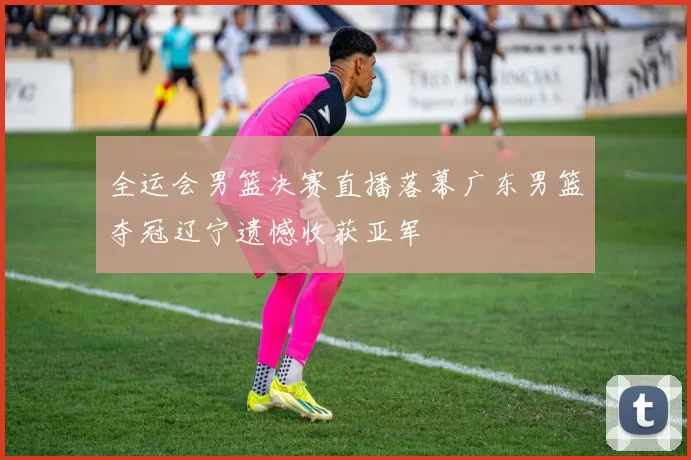 全运会男篮决赛直播落幕广东男篮夺冠辽宁遗憾收获亚军