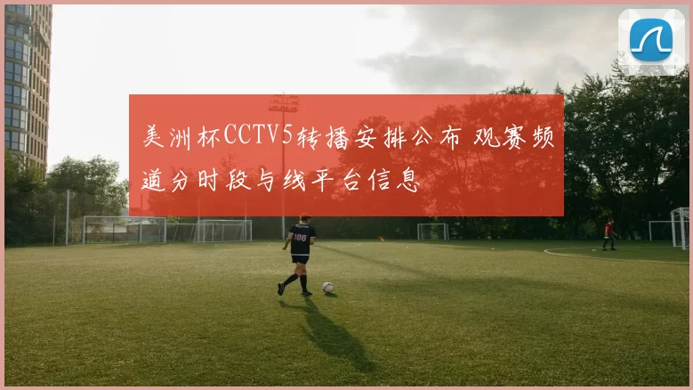 美洲杯CCTV5转播安排公布 观赛频道分时段与线平台信息
