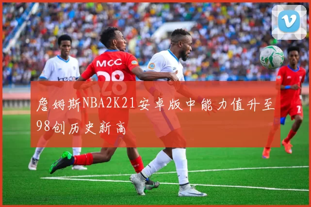 詹姆斯NBA2K21安卓版中能力值升至98创历史新高