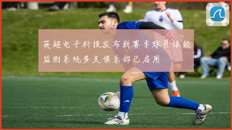 英超电子科技发布新赛季球员体能监测系统多支俱乐部已启用