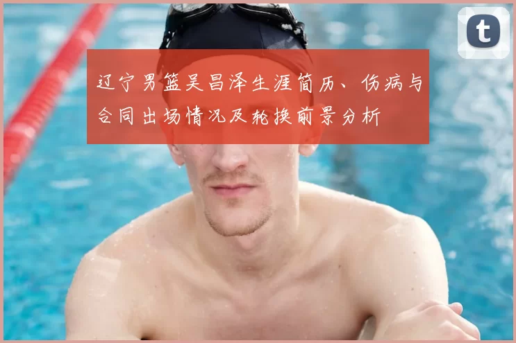 辽宁男篮吴昌泽生涯简历、伤病与合同出场情况及轮换前景分析