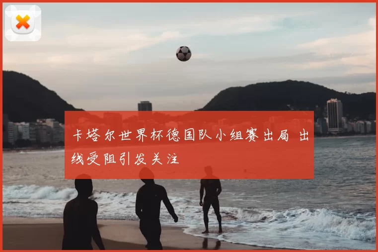 卡塔尔世界杯德国队小组赛出局 出线受阻引发关注