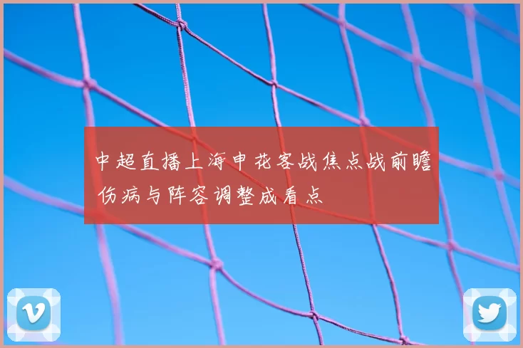 中超直播上海申花客战焦点战前瞻 伤病与阵容调整成看点