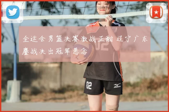 全运会男篮决赛激战正酣 辽宁广东鏖战决出冠军悬念