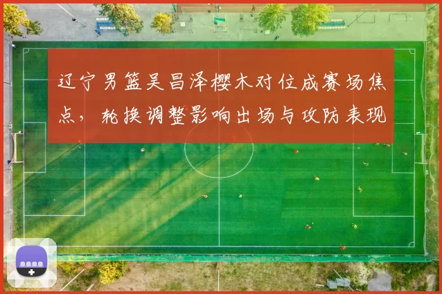 辽宁男篮吴昌泽樱木对位成赛场焦点,轮换调整影响出场与攻防表现