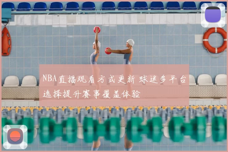 NBA直播观看方式更新 球迷多平台选择提升赛事覆盖体验