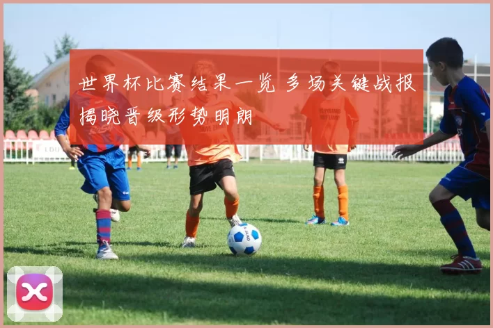 世界杯比赛结果一览 多场关键战报揭晓晋级形势明朗