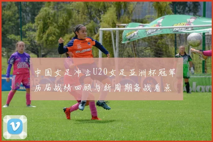 中国女足冲击U20女足亚洲杯冠军 历届战绩回顾与新周期备战看点