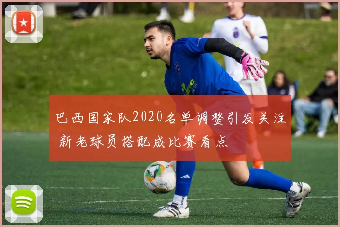 巴西国家队2020名单调整引发关注 新老球员搭配成比赛看点