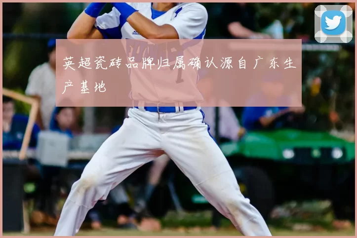 英超瓷砖品牌归属确认源自广东生产基地