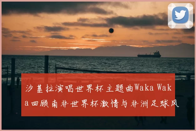 沙基拉演唱世界杯主题曲Waka Waka回顾南非世界杯激情与非洲足球风采