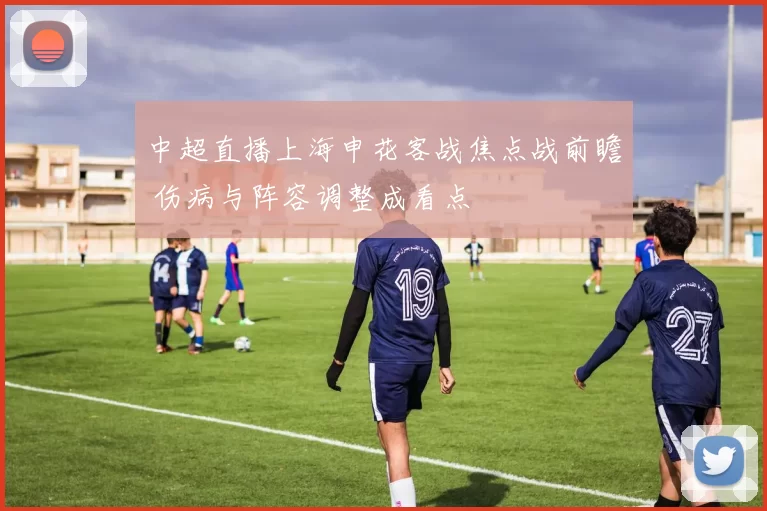 中超直播上海申花客战焦点战前瞻 伤病与阵容调整成看点