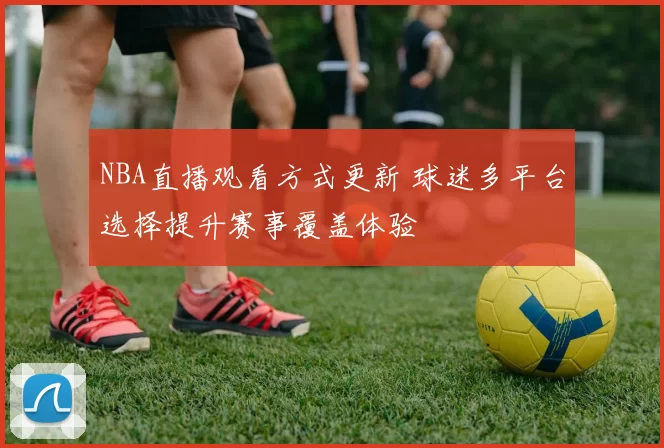 NBA直播观看方式更新 球迷多平台选择提升赛事覆盖体验