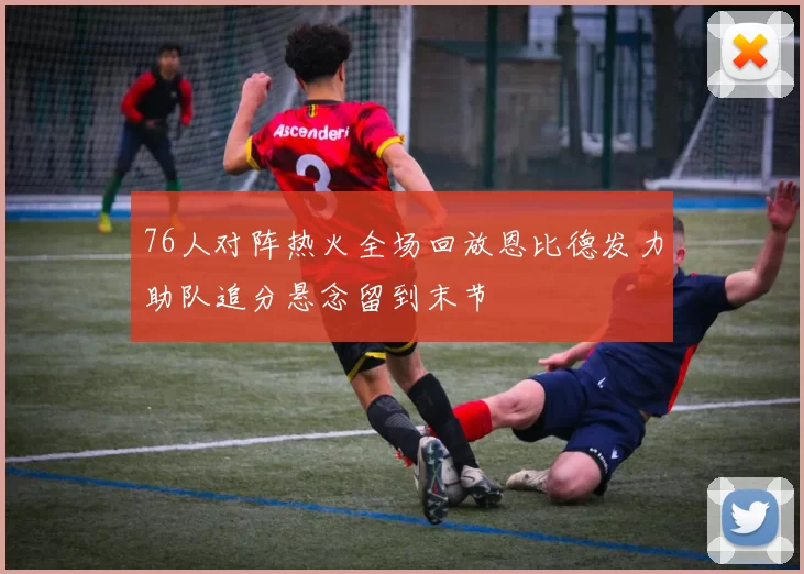 76人对阵热火全场回放恩比德发力助队追分悬念留到末节