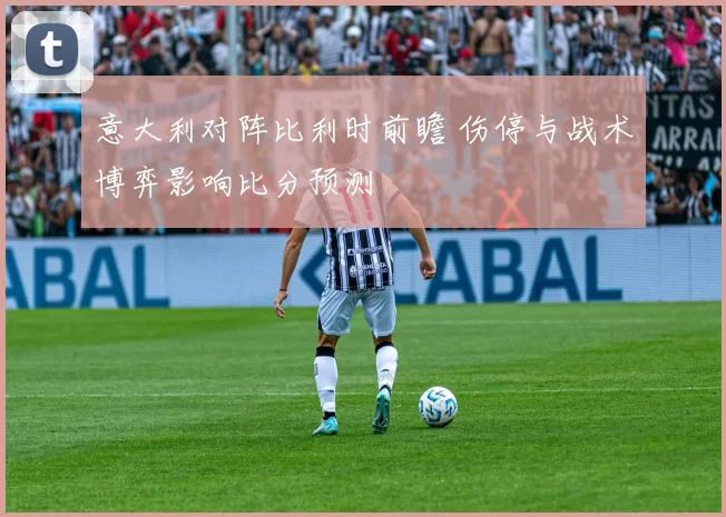 意大利对阵比利时前瞻 伤停与战术博弈影响比分预测