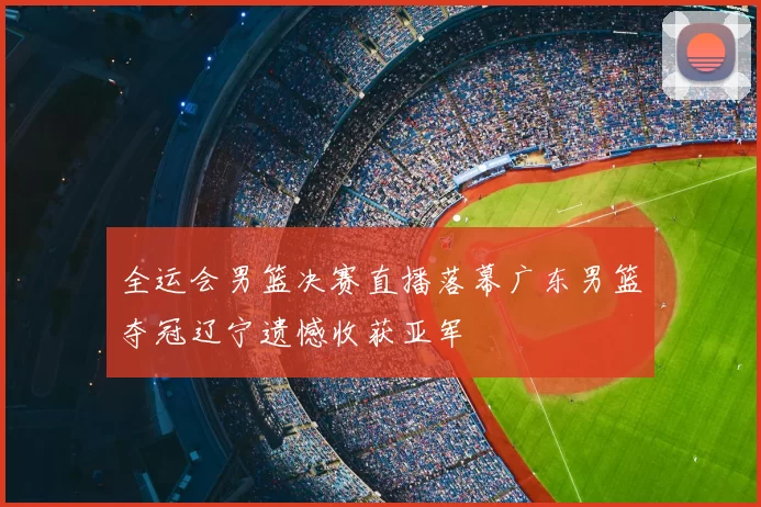 全运会男篮决赛直播落幕广东男篮夺冠辽宁遗憾收获亚军