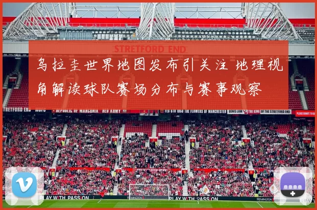 乌拉圭世界地图发布引关注 地理视角解读球队赛场分布与赛事观察