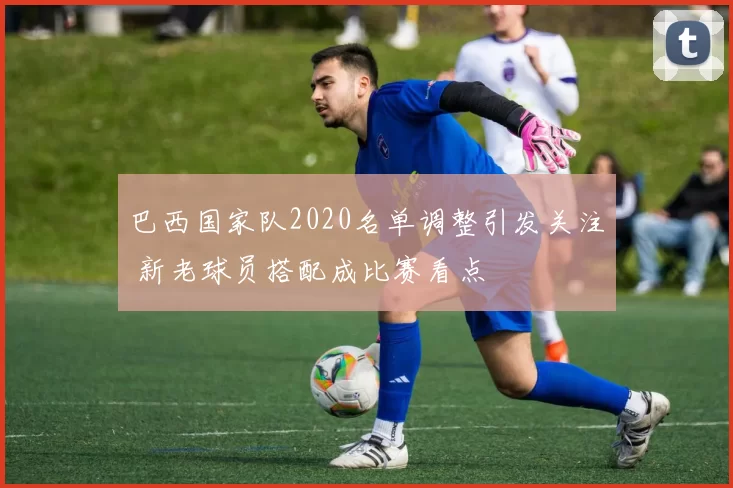 巴西国家队2020名单调整引发关注 新老球员搭配成比赛看点