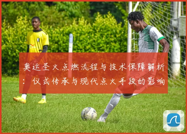 奥运圣火点燃流程与技术保障解析:仪式传承与现代点火手段的影响