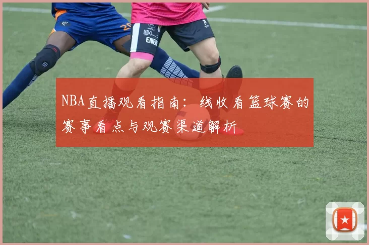 NBA直播观看指南：线收看篮球赛的赛事看点与观赛渠道解析