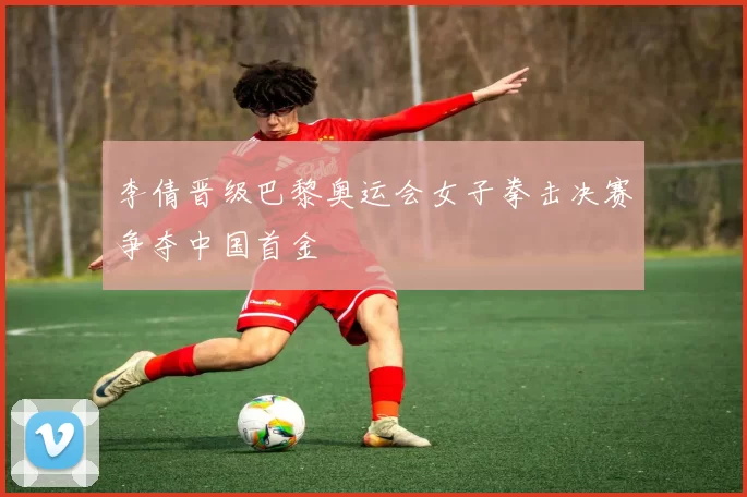 李倩晋级巴黎奥运会女子拳击决赛争夺中国首金