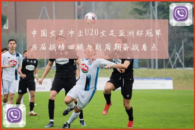 中国女足冲击U20女足亚洲杯冠军 历届战绩回顾与新周期备战看点