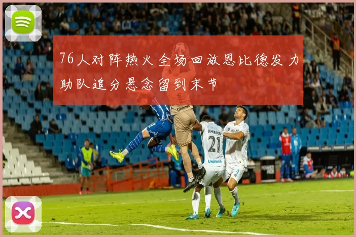 76人对阵热火全场回放恩比德发力助队追分悬念留到末节