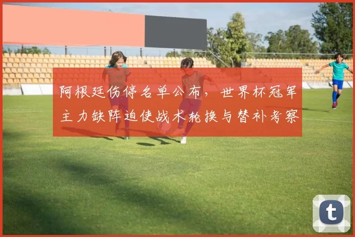 阿根廷伤停名单公布，世界杯冠军主力缺阵迫使战术轮换与替补考察