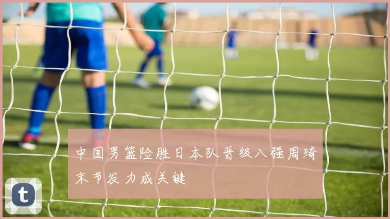 中国男篮险胜日本队晋级八强周琦末节发力成关键
