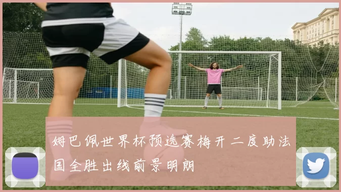 姆巴佩世界杯预选赛梅开二度助法国全胜出线前景明朗