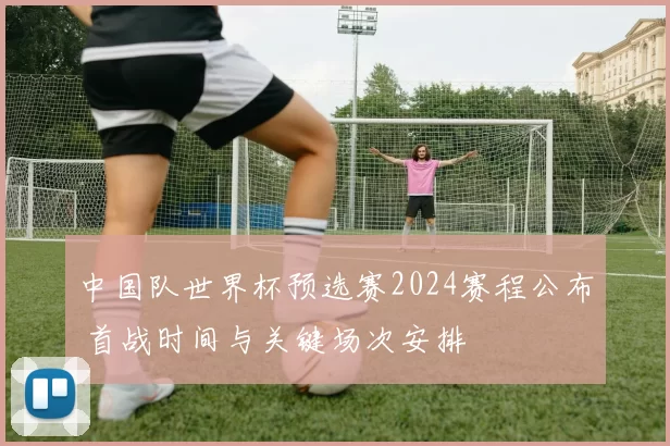 中国队世界杯预选赛2024赛程公布 首战时间与关键场次安排