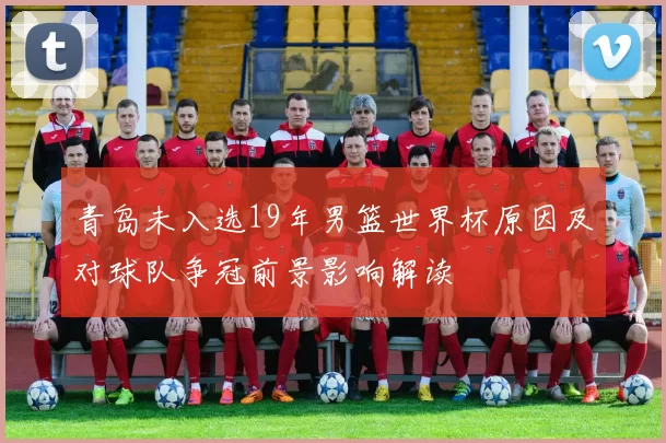 青岛未入选19年男篮世界杯原因及对球队争冠前景影响解读
